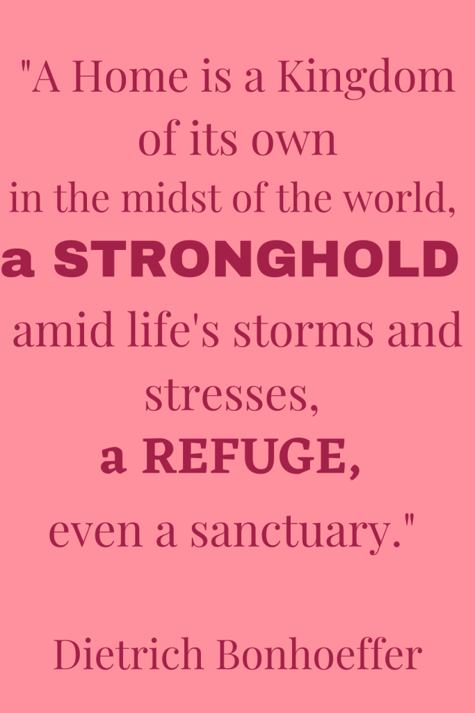 Quote: "A Home is a Kingdom of its own in the midst of the world, a stronghold amid life's storms and stresses, a refuge, even a sanctuary." By Dietrich Bonhoeffer